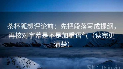 茶杯狐想评论前：先把段落写成提纲，再核对字幕是不是加重语气（读完更清楚）