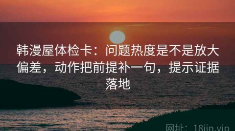 韩漫屋体检卡：问题热度是不是放大偏差，动作把前提补一句，提示证据落地