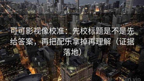可可影视像校准：先校标题是不是先给答案，再把配乐拿掉再理解（证据落地）
