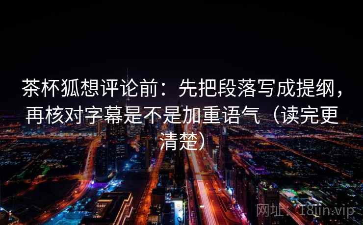 茶杯狐想评论前：先把段落写成提纲，再核对字幕是不是加重语气（读完更清楚）