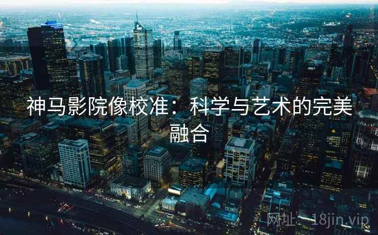 神马影院像校准：科学与艺术的完美融合