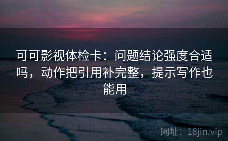 可可影视体检卡：问题结论强度合适吗，动作把引用补完整，提示写作也能用