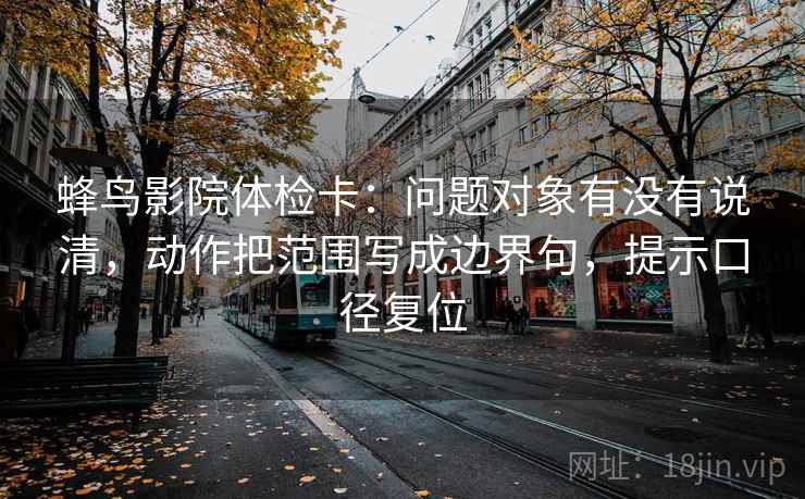 蜂鸟影院体检卡：问题对象有没有说清，动作把范围写成边界句，提示口径复位