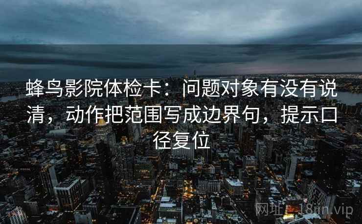 蜂鸟影院体检卡：问题对象有没有说清，动作把范围写成边界句，提示口径复位