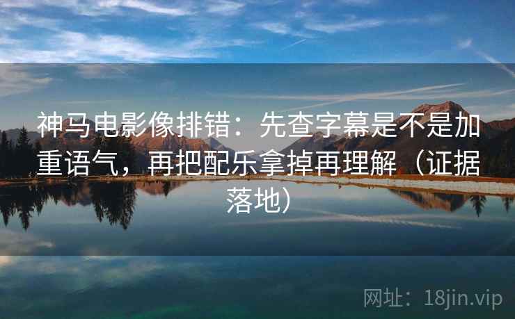 神马电影像排错：先查字幕是不是加重语气，再把配乐拿掉再理解（证据落地）