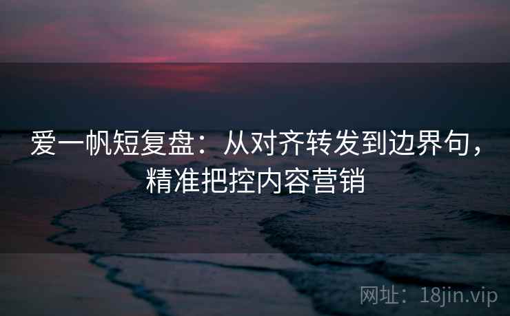爱一帆短复盘：从对齐转发到边界句，精准把控内容营销