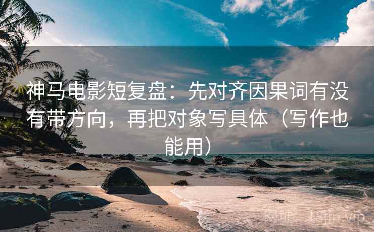 神马电影短复盘：先对齐因果词有没有带方向，再把对象写具体（写作也能用）