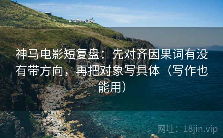 神马电影短复盘：先对齐因果词有没有带方向，再把对象写具体（写作也能用）