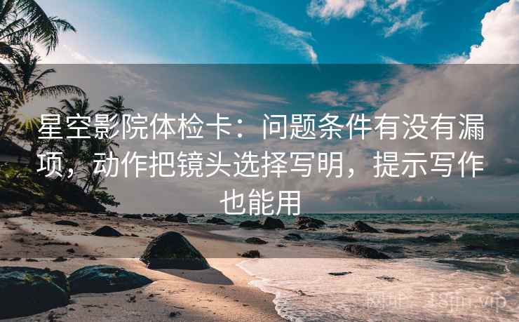 星空影院体检卡：问题条件有没有漏项，动作把镜头选择写明，提示写作也能用
