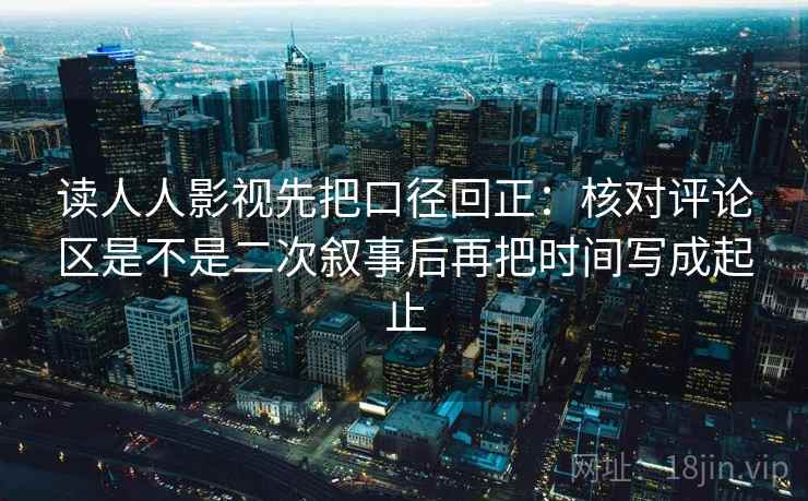 读人人影视先把口径回正：核对评论区是不是二次叙事后再把时间写成起止