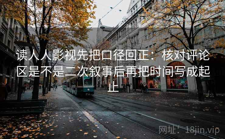 读人人影视先把口径回正：核对评论区是不是二次叙事后再把时间写成起止