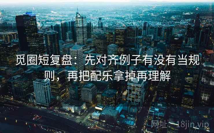 觅圈短复盘：先对齐例子有没有当规则，再把配乐拿掉再理解