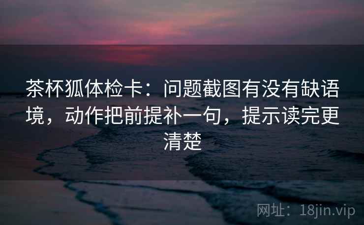 茶杯狐体检卡：问题截图有没有缺语境，动作把前提补一句，提示读完更清楚