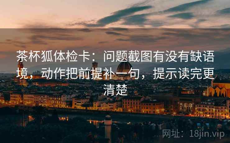茶杯狐体检卡：问题截图有没有缺语境，动作把前提补一句，提示读完更清楚