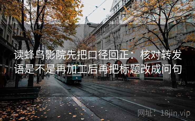 读蜂鸟影院先把口径回正：核对转发语是不是再加工后再把标题改成问句
