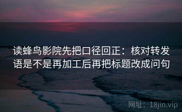 读蜂鸟影院先把口径回正：核对转发语是不是再加工后再把标题改成问句
