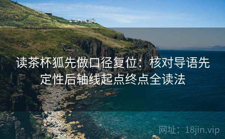 读茶杯狐先做口径复位:核对导语先定性后轴线起点终点全读法 读茶杯狐先做口径复位:核对导语先定性后轴线起点终点全读法