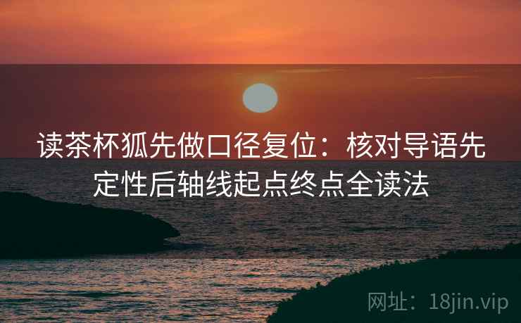 读茶杯狐先做口径复位:核对导语先定性后轴线起点终点全读法 读茶杯狐先做口径复位:核对导语先定性后轴线起点终点全读法