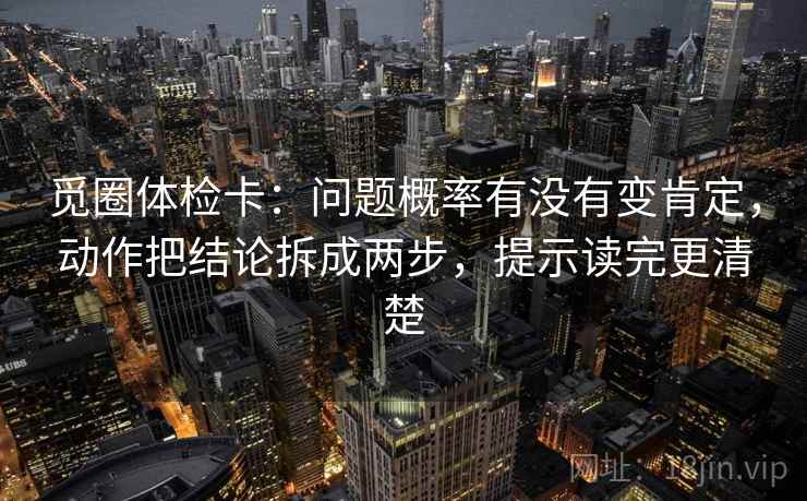 觅圈体检卡:问题概率有没有变肯定,动作把结论拆成两步,提示读完更清楚 觅圈体检卡:问题概率有没有变肯定,动作把结论拆成两步,提示读完更清楚