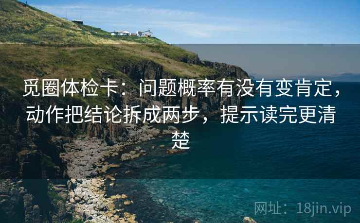 觅圈体检卡:问题概率有没有变肯定,动作把结论拆成两步,提示读完更清楚 觅圈体检卡:问题概率有没有变肯定,动作把结论拆成两步,提示读完更清楚