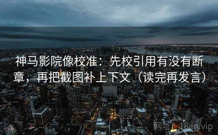 神马影院像校准：先校引用有没有断章，再把截图补上下文（读完再发言）