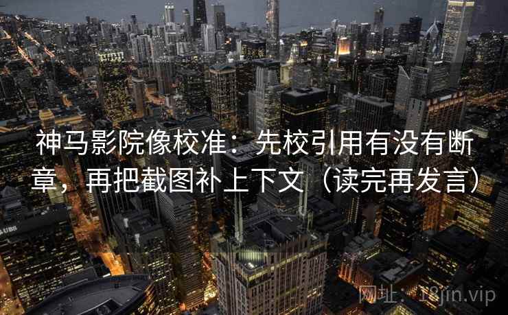 神马影院像校准：先校引用有没有断章，再把截图补上下文（读完再发言）