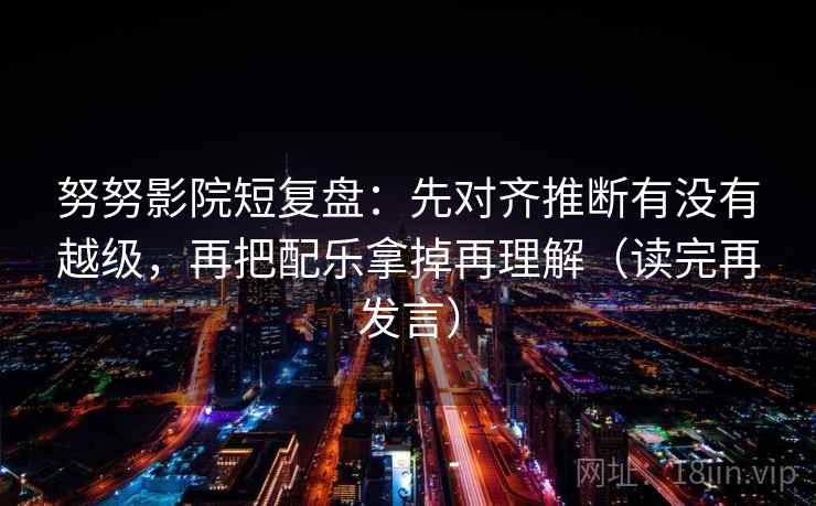 努努影院短复盘:先对齐推断有没有越级,再把配乐拿掉再理解(读完再发言) 努努影院短复盘:先对齐推断有没有越级,再把配乐拿掉再理解(读完再发言)