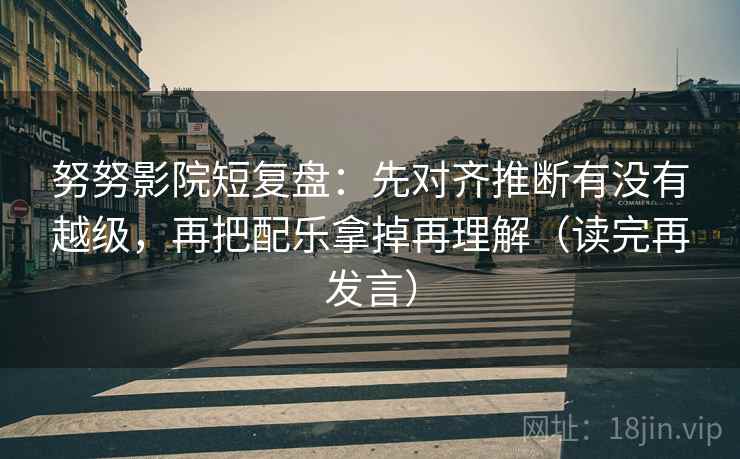 努努影院短复盘:先对齐推断有没有越级,再把配乐拿掉再理解(读完再发言) 努努影院短复盘:先对齐推断有没有越级,再把配乐拿掉再理解(读完再发言)