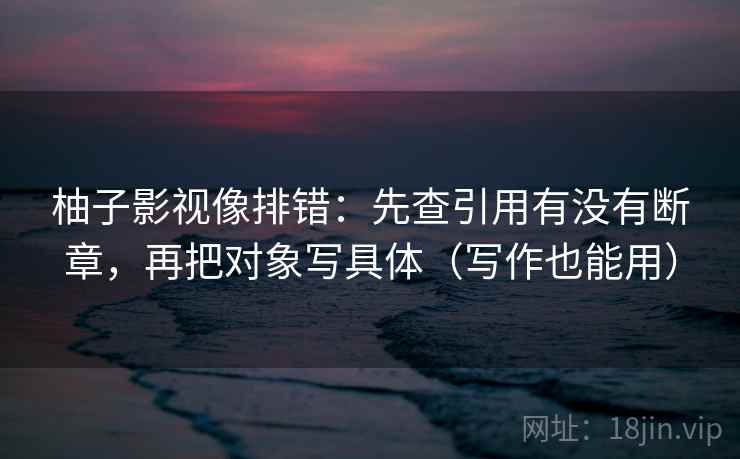 柚子影视像排错：先查引用有没有断章，再把对象写具体（写作也能用）
