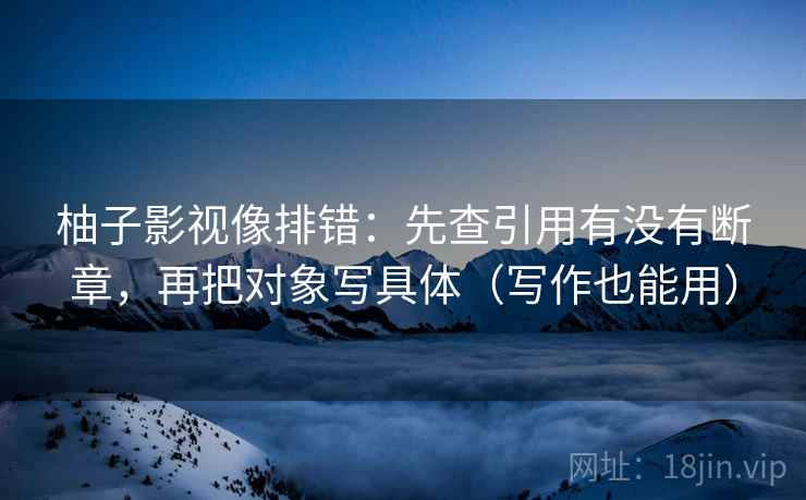柚子影视像排错：先查引用有没有断章，再把对象写具体（写作也能用）