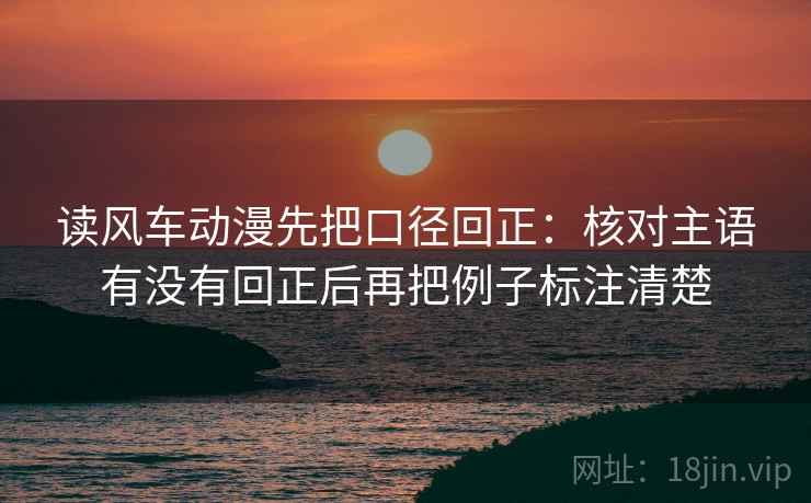 读风车动漫先把口径回正：核对主语有没有回正后再把例子标注清楚