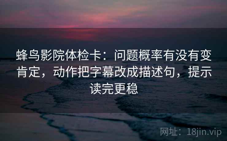 蜂鸟影院体检卡：问题概率有没有变肯定，动作把字幕改成描述句，提示读完更稳