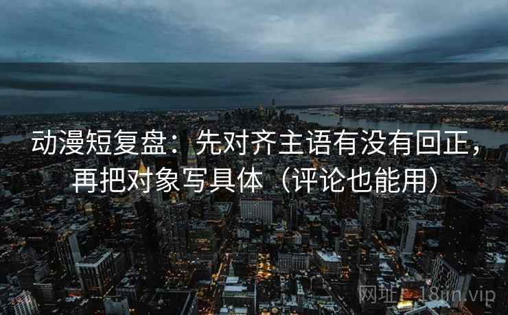 动漫短复盘：先对齐主语有没有回正，再把对象写具体（评论也能用）