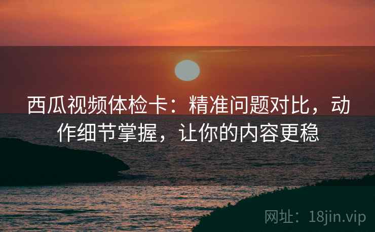 西瓜视频体检卡：精准问题对比，动作细节掌握，让你的内容更稳