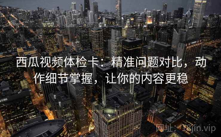 西瓜视频体检卡：精准问题对比，动作细节掌握，让你的内容更稳