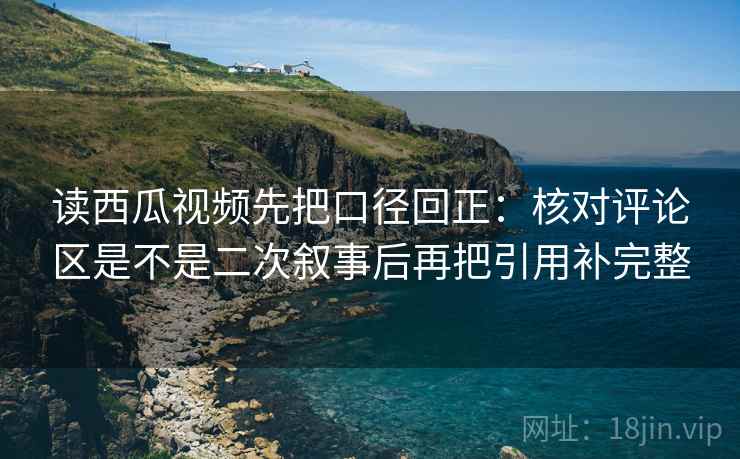 读西瓜视频先把口径回正：核对评论区是不是二次叙事后再把引用补完整