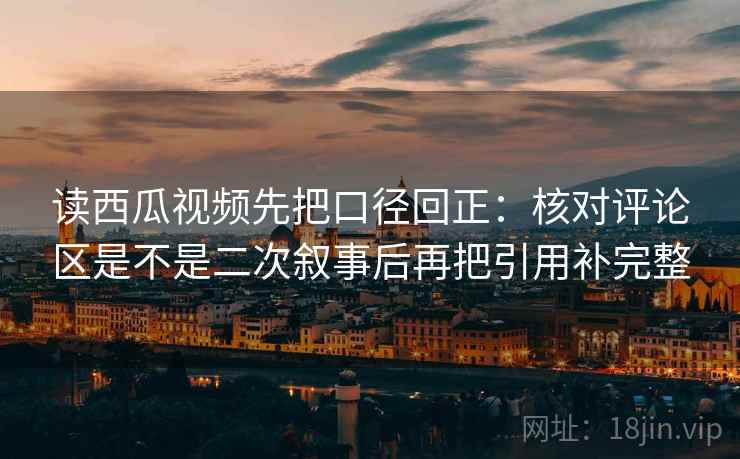 读西瓜视频先把口径回正：核对评论区是不是二次叙事后再把引用补完整
