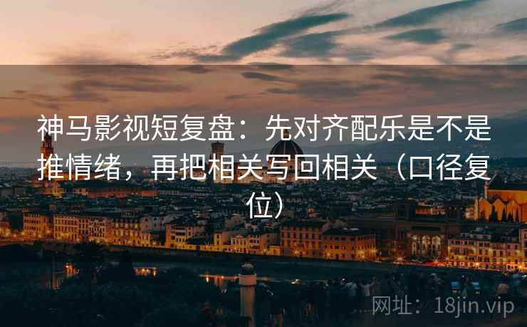 神马影视短复盘：先对齐配乐是不是推情绪，再把相关写回相关（口径复位）