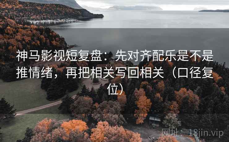 神马影视短复盘：先对齐配乐是不是推情绪，再把相关写回相关（口径复位）