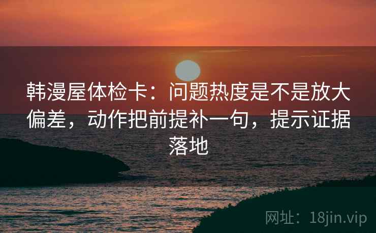 韩漫屋体检卡：问题热度是不是放大偏差，动作把前提补一句，提示证据落地