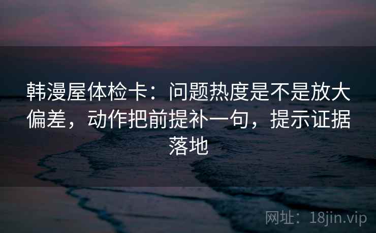 韩漫屋体检卡：问题热度是不是放大偏差，动作把前提补一句，提示证据落地