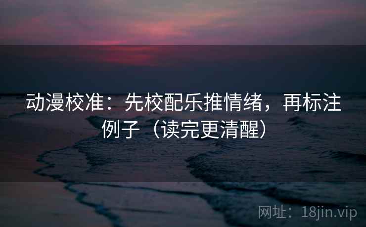 动漫校准：先校配乐推情绪，再标注例子（读完更清醒）