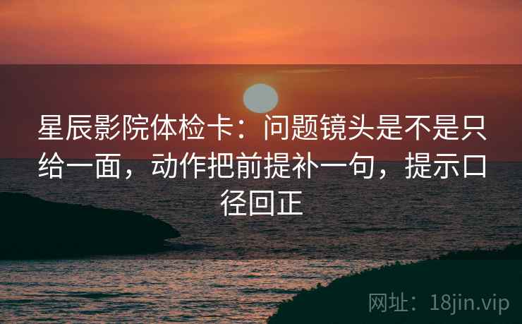 星辰影院体检卡：问题镜头是不是只给一面，动作把前提补一句，提示口径回正