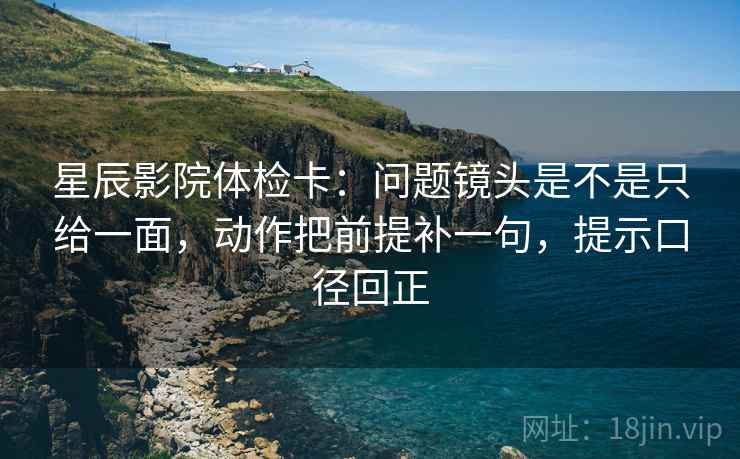 星辰影院体检卡：问题镜头是不是只给一面，动作把前提补一句，提示口径回正
