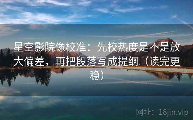 星空影院像校准：先校热度是不是放大偏差，再把段落写成提纲（读完更稳）