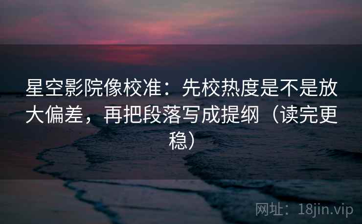 星空影院像校准：先校热度是不是放大偏差，再把段落写成提纲（读完更稳）