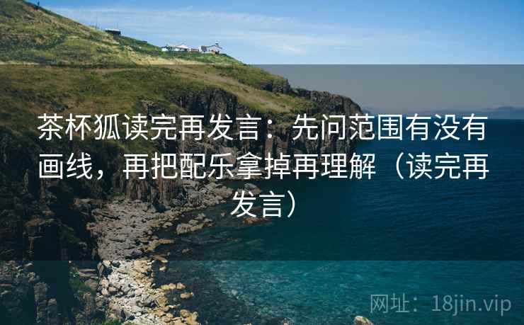 茶杯狐读完再发言：先问范围有没有画线，再把配乐拿掉再理解（读完再发言）