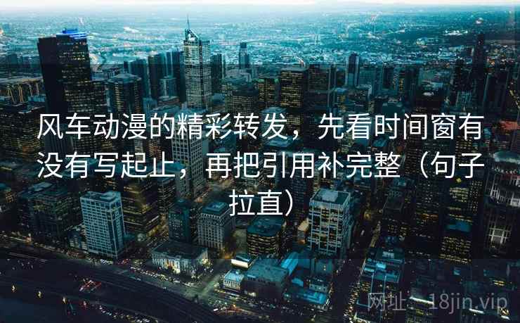 风车动漫的精彩转发，先看时间窗有没有写起止，再把引用补完整（句子拉直）