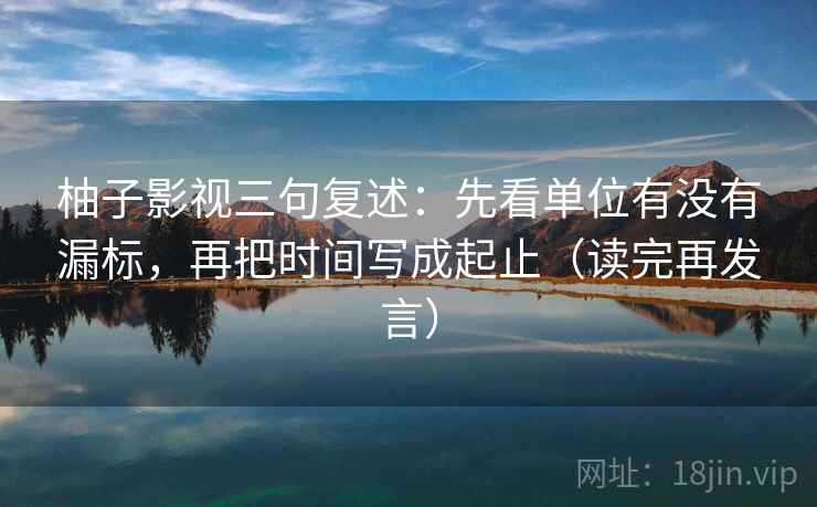 柚子影视三句复述：先看单位有没有漏标，再把时间写成起止（读完再发言）