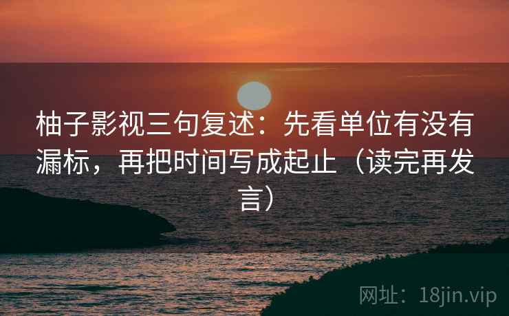 柚子影视三句复述：先看单位有没有漏标，再把时间写成起止（读完再发言）